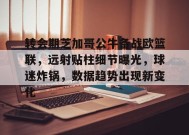 转会期芝加哥公牛备战欧篮联，远射贴柱细节曝光，球迷炸锅，数据趋势出现新变化的简单介绍