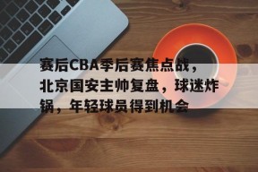 赛后CBA季后赛焦点战，北京国安主帅复盘，球迷炸锅，年轻球员得到机会的简单介绍