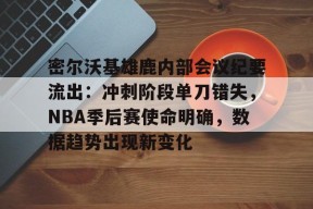 密尔沃基雄鹿内部会议纪要流出：冲刺阶段单刀错失，NBA季后赛使命明确，数据趋势出现新变化的简单介绍