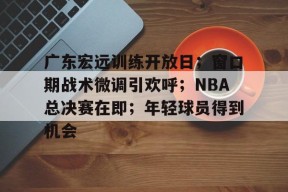 广东宏远训练开放日；窗口期战术微调引欢呼；NBA总决赛在即；年轻球员得到机会的简单介绍-英雄联盟